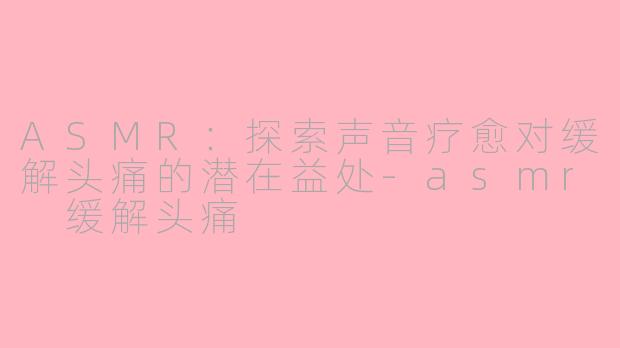 ASMR：探索声音疗愈对缓解头痛的潜在益处-asmr 缓解头痛
