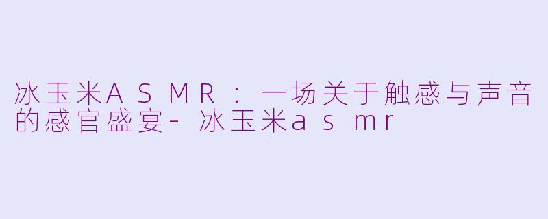 冰玉米ASMR：一场关于触感与声音的感官盛宴-冰玉米asmr