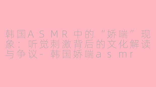 韩国ASMR中的“娇喘”现象:听觉刺激背后的文化解读与争议-韩国娇喘asmr