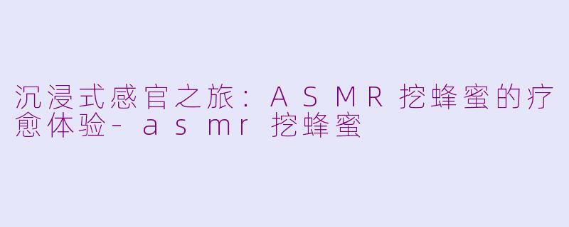 沉浸式感官之旅：ASMR挖蜂蜜的疗愈体验-asmr挖蜂蜜