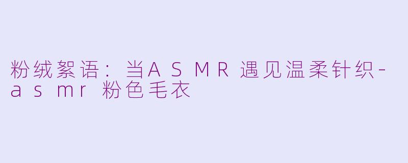 粉绒絮语:当ASMR遇见温柔针织-asmr粉色毛衣