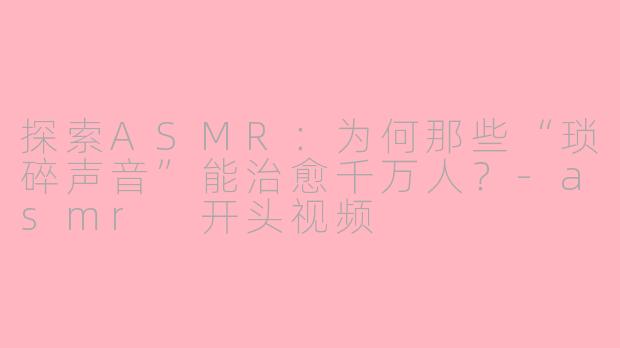 探索ASMR:为何那些“琐碎声音”能治愈千万人?-asmr 开头视频