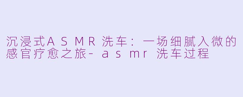 沉浸式ASMR洗车:一场细腻入微的感官疗愈之旅-asmr洗车过程