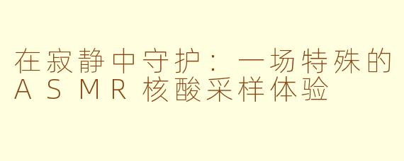 在寂静中守护:一场特殊的ASMR核酸采样体验
