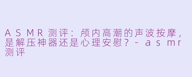 ASMR测评：颅内高潮的声波按摩，是解压神器还是心理安慰？-asmr测评