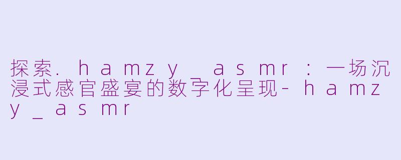 探索.hamzy_asmr：一场沉浸式感官盛宴的数字化呈现-hamzy_asmr