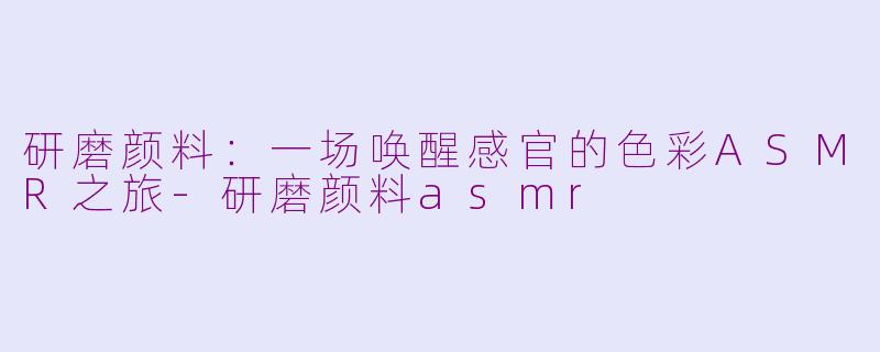 研磨颜料：一场唤醒感官的色彩ASMR之旅-研磨颜料asmr