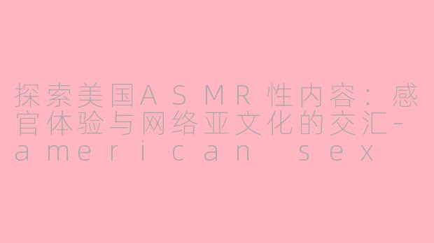 探索美国ASMR性内容：感官体验与网络亚文化的交汇