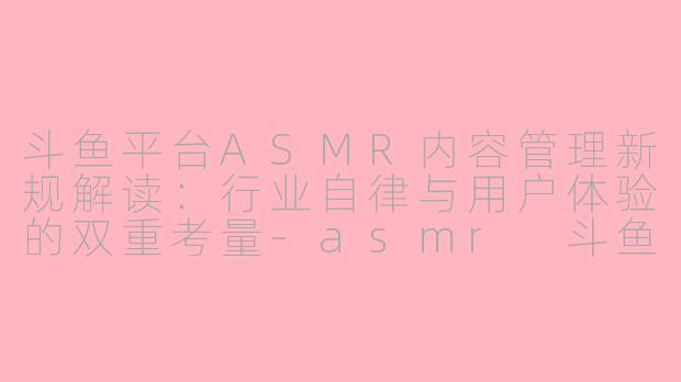 斗鱼平台ASMR内容管理新规解读：行业自律与用户体验的双重考量-asmr 斗鱼 规定