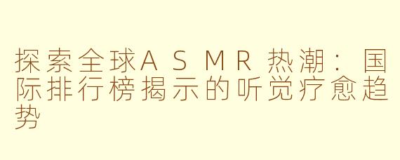 探索全球ASMR热潮：国际排行榜揭示的听觉疗愈趋势