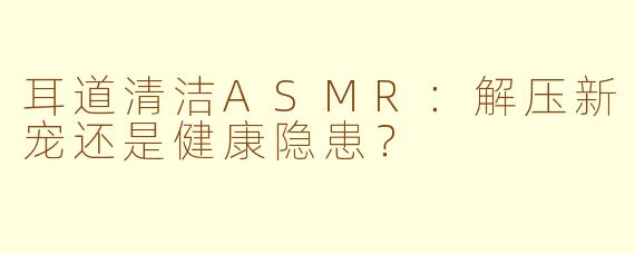 耳道清洁ASMR：解压新宠还是健康隐患？