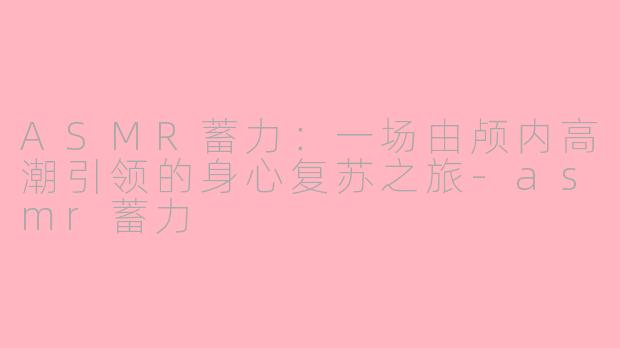 ASMR蓄力：一场由颅内高潮引领的身心复苏之旅-asmr蓄力