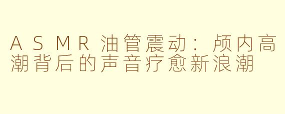 ASMR油管震动：颅内高潮背后的声音疗愈新浪潮