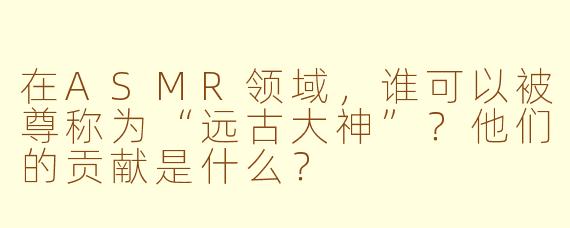 在ASMR领域,谁可以被尊称为“远古大神”?他们的贡献是什么?