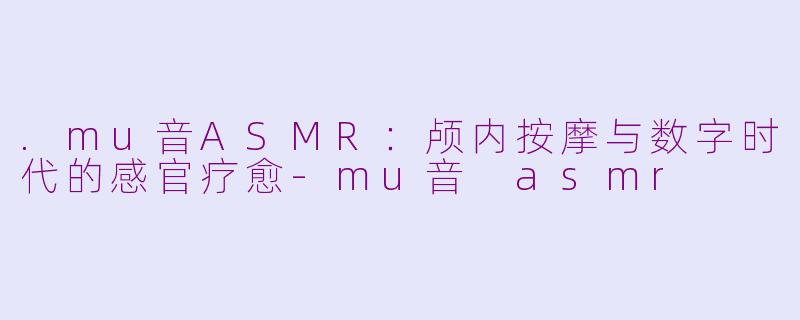 .mu音ASMR:颅内按摩与数字时代的感官疗愈-mu音 asmr