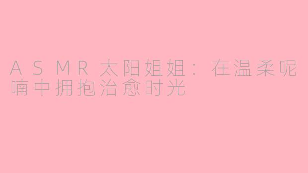 ASMR太阳姐姐：在温柔呢喃中拥抱治愈时光