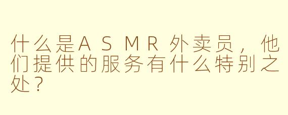 什么是ASMR外卖员,他们提供的服务有什么特别之处?