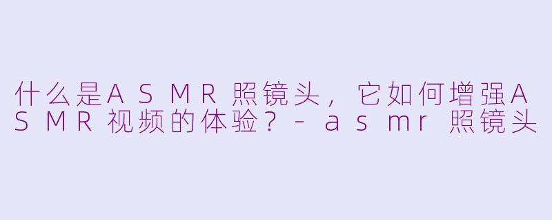 什么是ASMR照镜头，它如何增强ASMR视频的体验？-asmr照镜头