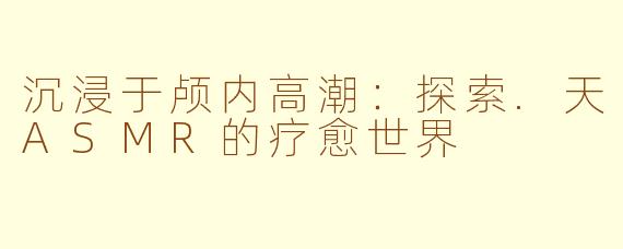 沉浸于颅内高潮：探索.天ASMR的疗愈世界