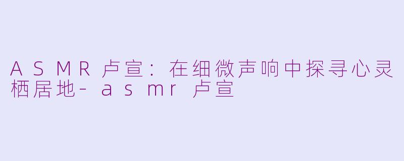 ASMR卢宣:在细微声响中探寻心灵栖居地-asmr卢宣
