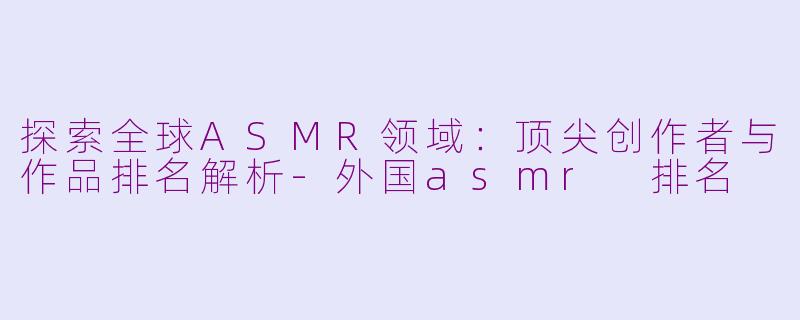 探索全球ASMR领域:顶尖创作者与作品排名解析-外国asmr 排名