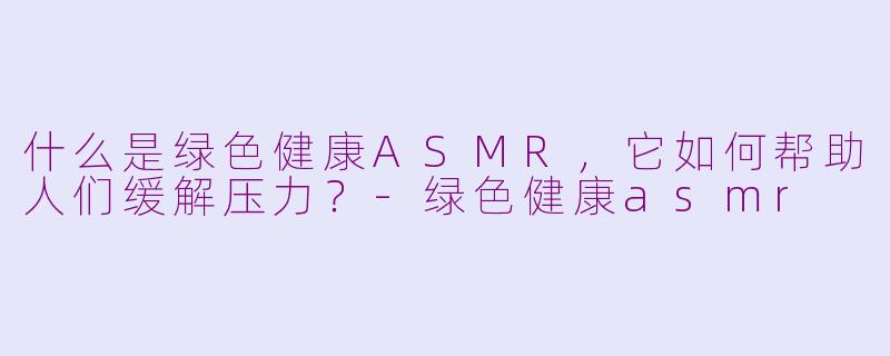 什么是绿色健康ASMR，它如何帮助人们缓解压力？-绿色健康asmr