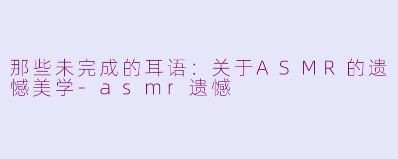 那些未完成的耳语：关于ASMR的遗憾美学-asmr遗憾