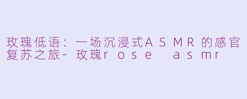 玫瑰低语：一场沉浸式ASMR的感官复苏之旅-玫瑰rose asmr
