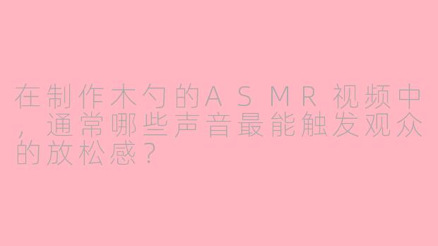 在制作木勺的ASMR视频中，通常哪些声音最能触发观众的放松感？