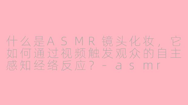 什么是ASMR镜头化妆，它如何通过视频触发观众的自主感知经络反应？-asmr 镜头化妆