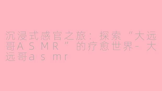 沉浸式感官之旅：探索“大远哥ASMR”的疗愈世界-大远哥asmr