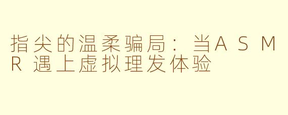 指尖的温柔骗局：当ASMR遇上虚拟理发体验