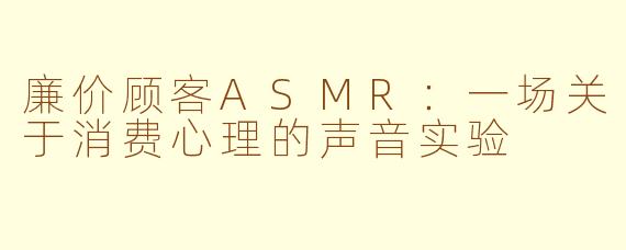 廉价顾客ASMR：一场关于消费心理的声音实验