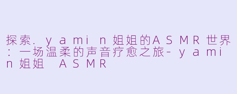 探索.yamin姐姐的ASMR世界：一场温柔的声音疗愈之旅-yamin姐姐 ASMR