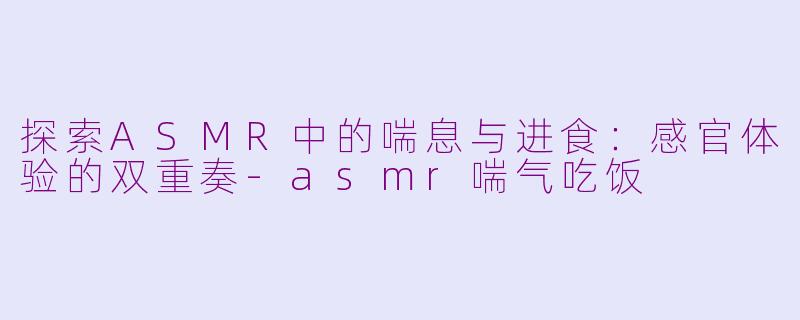 探索ASMR中的喘息与进食:感官体验的双重奏-asmr喘气吃饭
