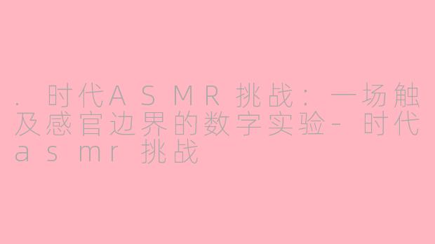 .时代ASMR挑战:一场触及感官边界的数字实验-时代asmr挑战