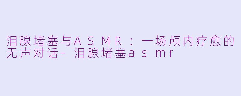 泪腺堵塞与ASMR：一场颅内疗愈的无声对话-泪腺堵塞asmr
