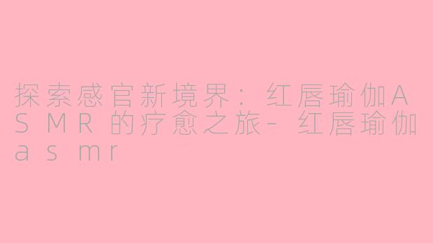 探索感官新境界:红唇瑜伽ASMR的疗愈之旅-红唇瑜伽asmr