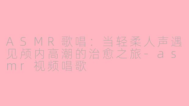 ASMR歌唱：当轻柔人声遇见颅内高潮的治愈之旅-asmr视频唱歌