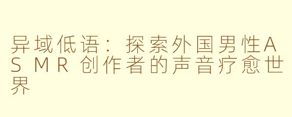 异域低语：探索外国男性ASMR创作者的声音疗愈世界