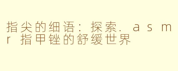 指尖的细语：探索.asmr指甲锉的舒缓世界