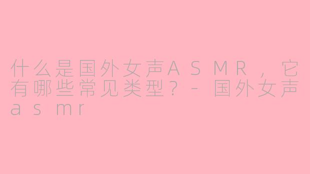 什么是国外女声ASMR，它有哪些常见类型？-国外女声asmr
