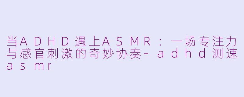 当ADHD遇上ASMR:一场专注力与感官刺激的奇妙协奏-adhd测速asmr