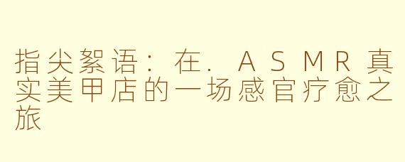 指尖絮语:在.ASMR真实美甲店的一场感官疗愈之旅