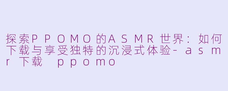 探索PPOMO的ASMR世界：如何下载与享受独特的沉浸式体验-asmr下载 ppomo