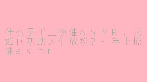 什么是手上擦油ASMR，它如何帮助人们放松？-手上擦油asmr