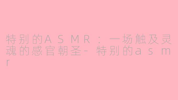 特别的ASMR：一场触及灵魂的感官朝圣-特别的asmr
