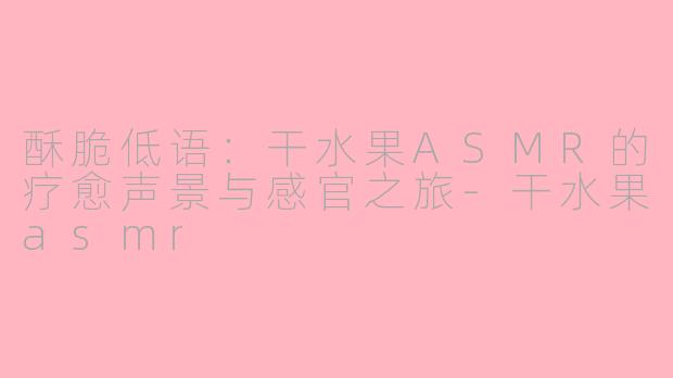 酥脆低语：干水果ASMR的疗愈声景与感官之旅-干水果asmr