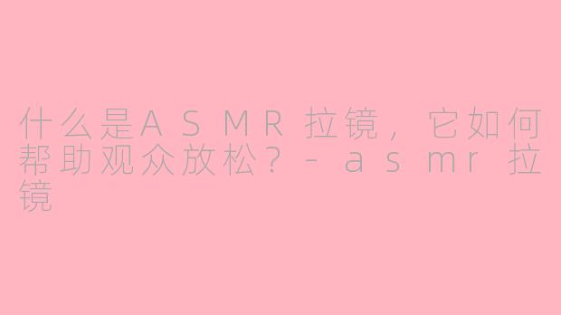 什么是ASMR拉镜，它如何帮助观众放松？-asmr拉镜