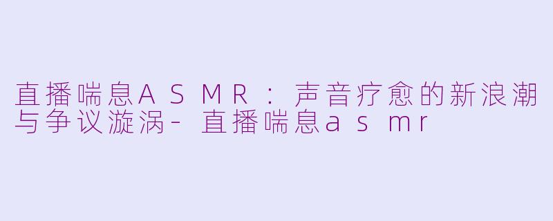 直播喘息ASMR：声音疗愈的新浪潮与争议漩涡-直播喘息asmr